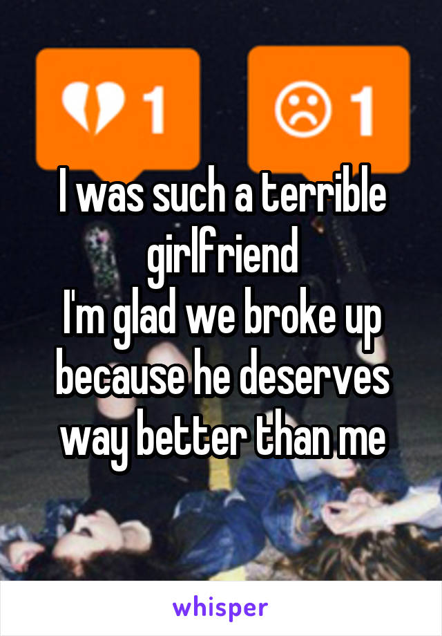 I was such a terrible girlfriend
I'm glad we broke up because he deserves way better than me