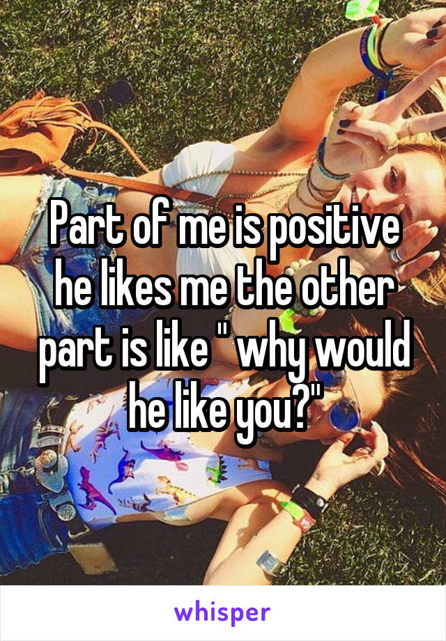 Part of me is positive he likes me the other part is like " why would he like you?"