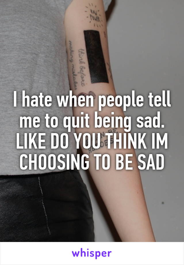 I hate when people tell me to quit being sad. LIKE DO YOU THINK IM CHOOSING TO BE SAD