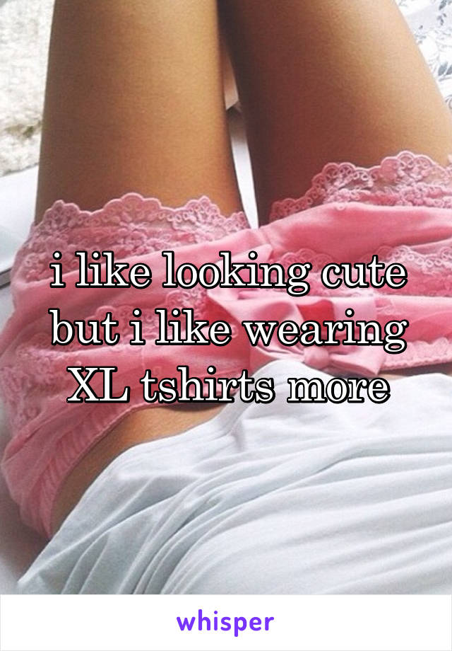 i like looking cute but i like wearing XL tshirts more