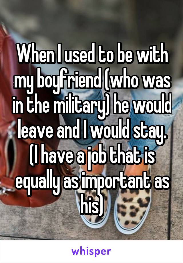 When I used to be with my boyfriend (who was in the military) he would leave and I would stay. (I have a job that is equally as important as his)