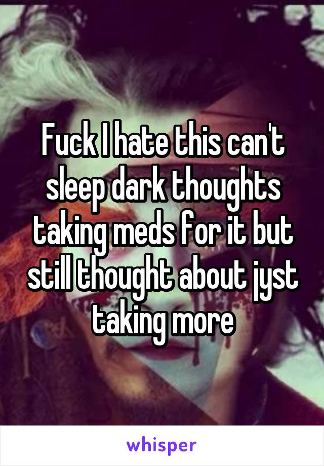 Fuck I hate this can't sleep dark thoughts taking meds for it but still thought about jyst taking more
