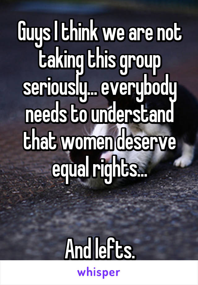 Guys I think we are not taking this group seriously... everybody needs to understand that women deserve equal rights...


And lefts.