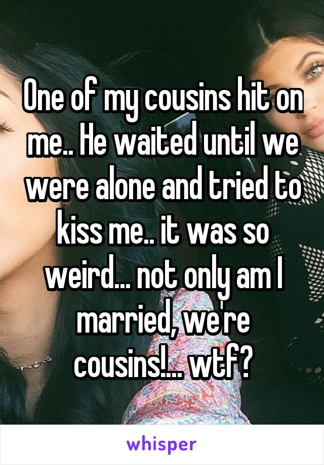 One of my cousins hit on me.. He waited until we were alone and tried to kiss me.. it was so weird... not only am I married, we're cousins!... wtf?