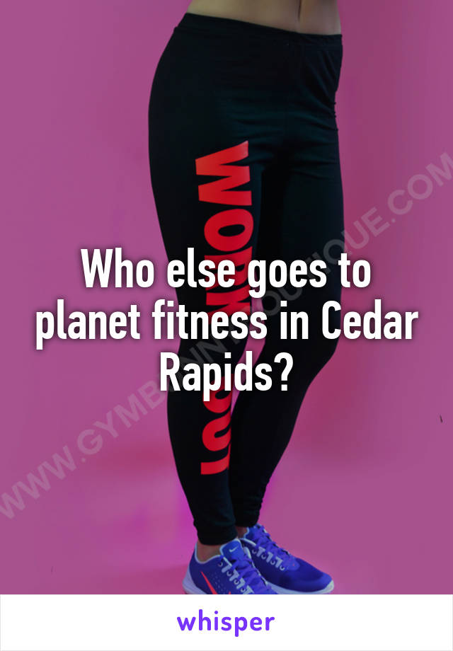 Who else goes to planet fitness in Cedar Rapids?