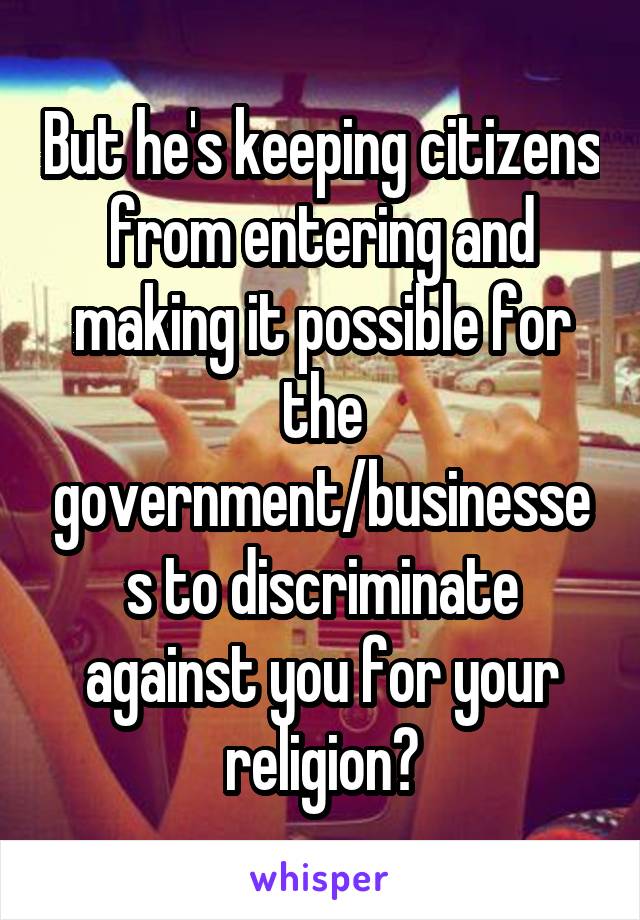 But he's keeping citizens from entering and making it possible for the government/businesses to discriminate against you for your religion?