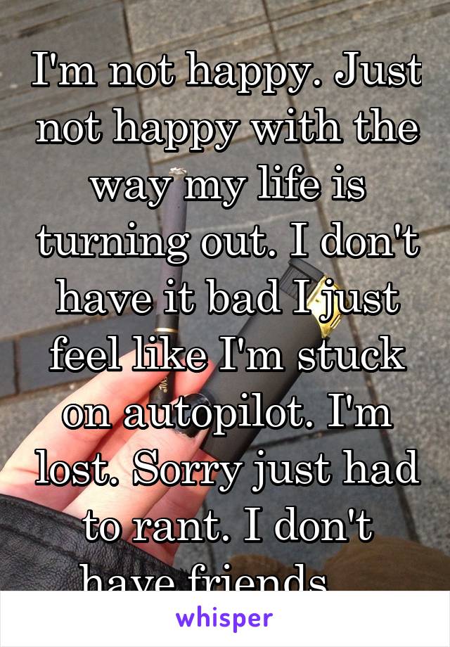 I'm not happy. Just not happy with the way my life is turning out. I don't have it bad I just feel like I'm stuck on autopilot. I'm lost. Sorry just had to rant. I don't have friends... 