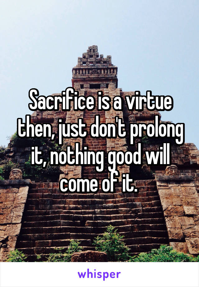 Sacrifice is a virtue then, just don't prolong it, nothing good will come of it. 