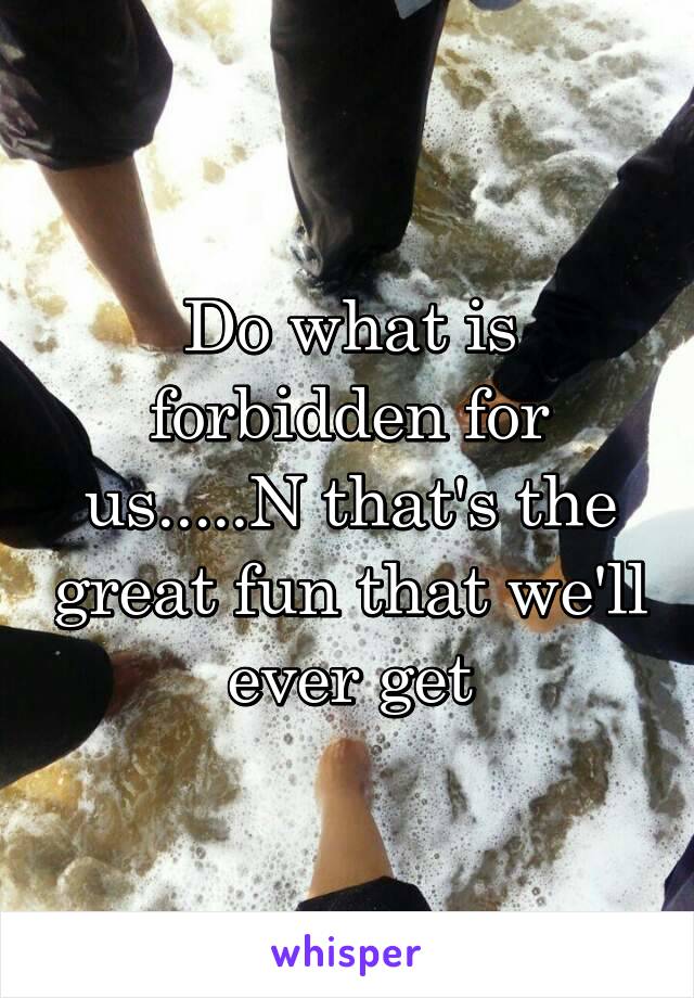 Do what is forbidden for us.....N that's the great fun that we'll ever get