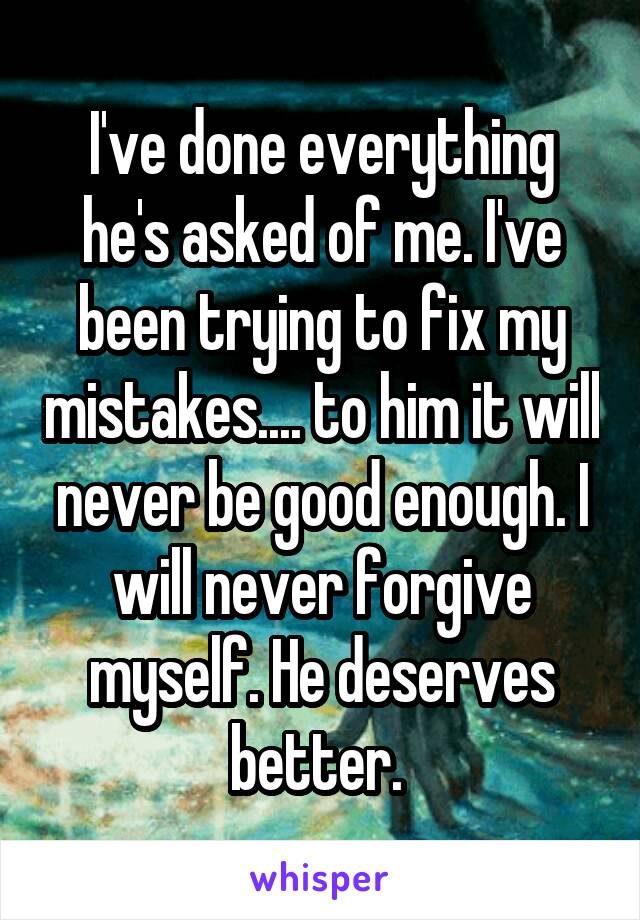 I've done everything he's asked of me. I've been trying to fix my mistakes.... to him it will never be good enough. I will never forgive myself. He deserves better. 