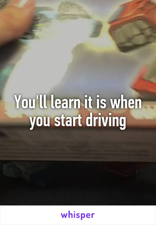 You'll learn it is when you start driving