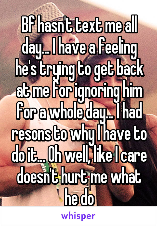 Bf hasn't text me all day... I have a feeling he's trying to get back at me for ignoring him for a whole day... I had resons to why I have to do it... Oh well, like I care doesn't hurt me what he do