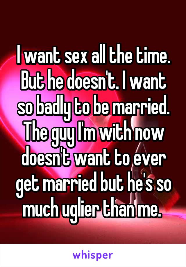 I want sex all the time. But he doesn't. I want so badly to be married. The guy I'm with now doesn't want to ever get married but he's so much uglier than me. 