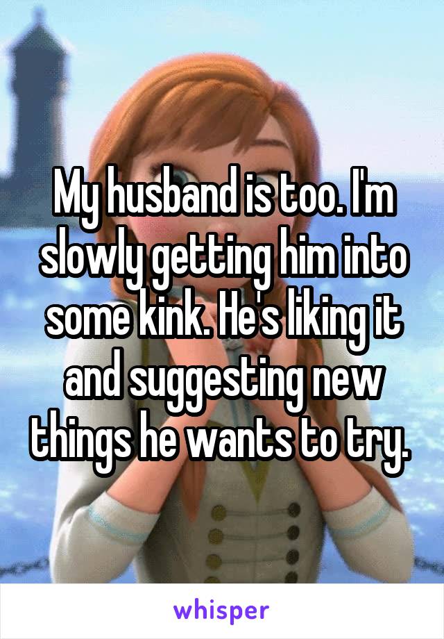 My husband is too. I'm slowly getting him into some kink. He's liking it and suggesting new things he wants to try. 