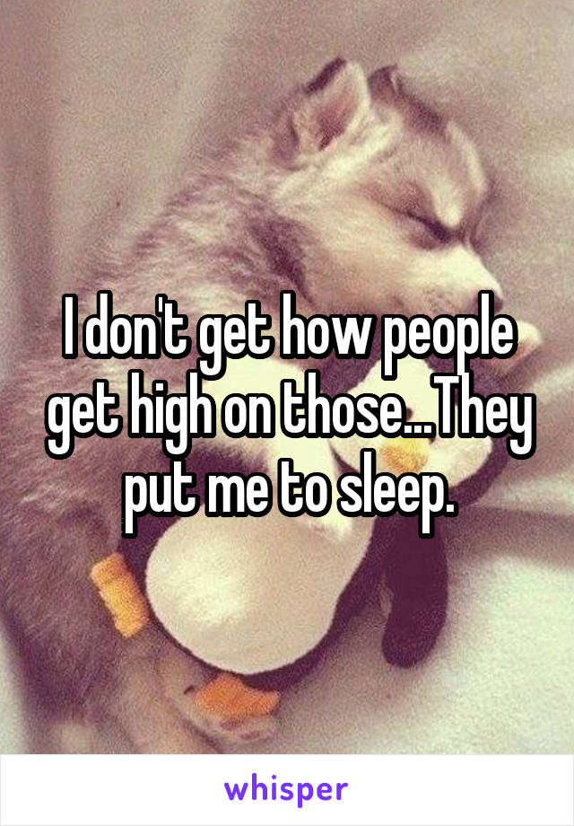 I don't get how people get high on those...They put me to sleep.