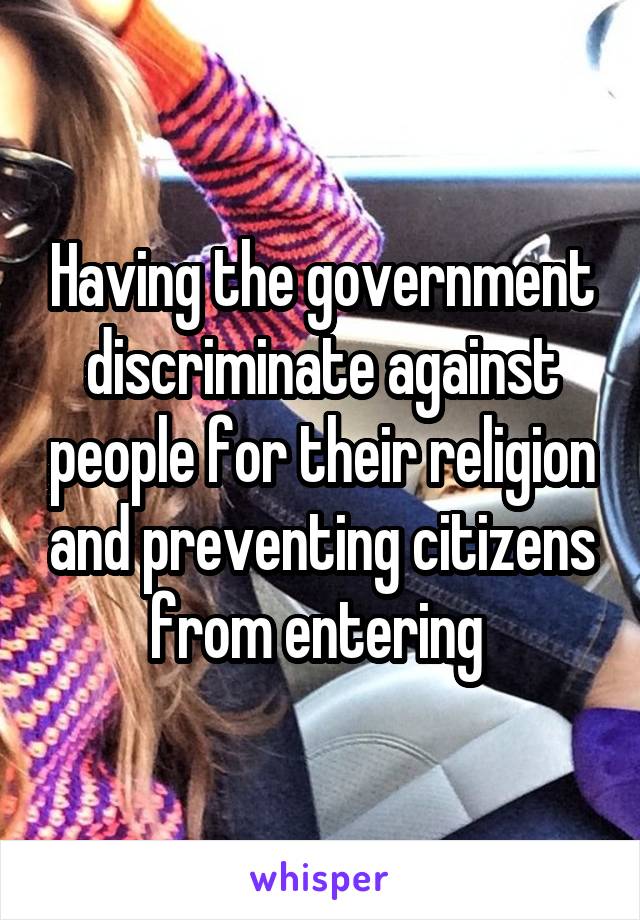 Having the government discriminate against people for their religion and preventing citizens from entering 