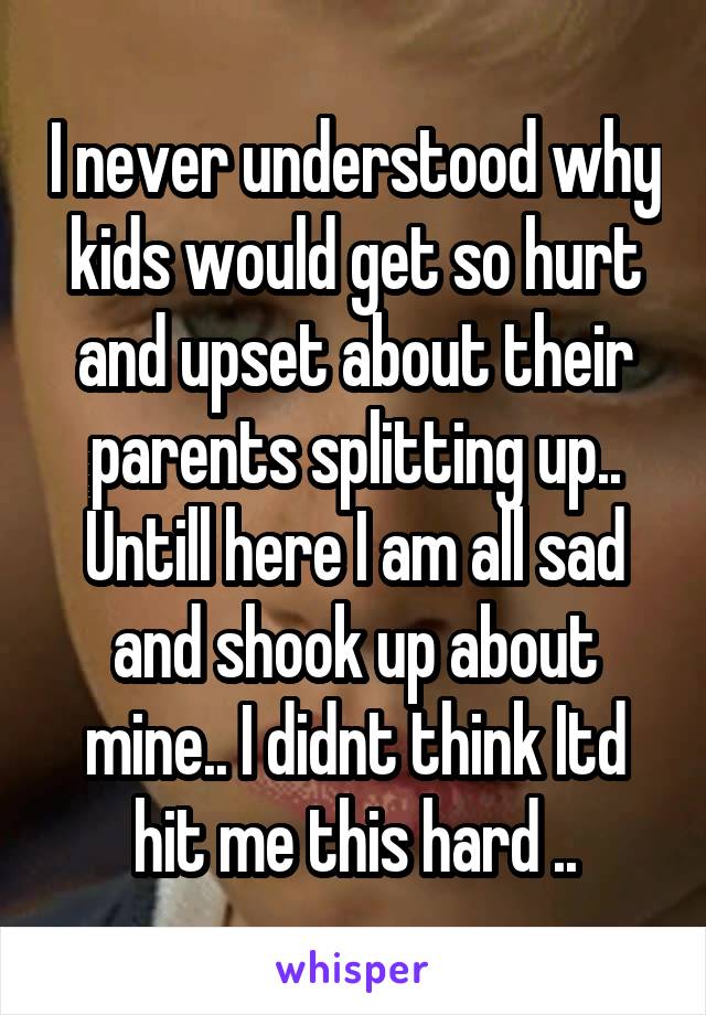 I never understood why kids would get so hurt and upset about their parents splitting up.. Untill here I am all sad and shook up about mine.. I didnt think Itd hit me this hard ..
