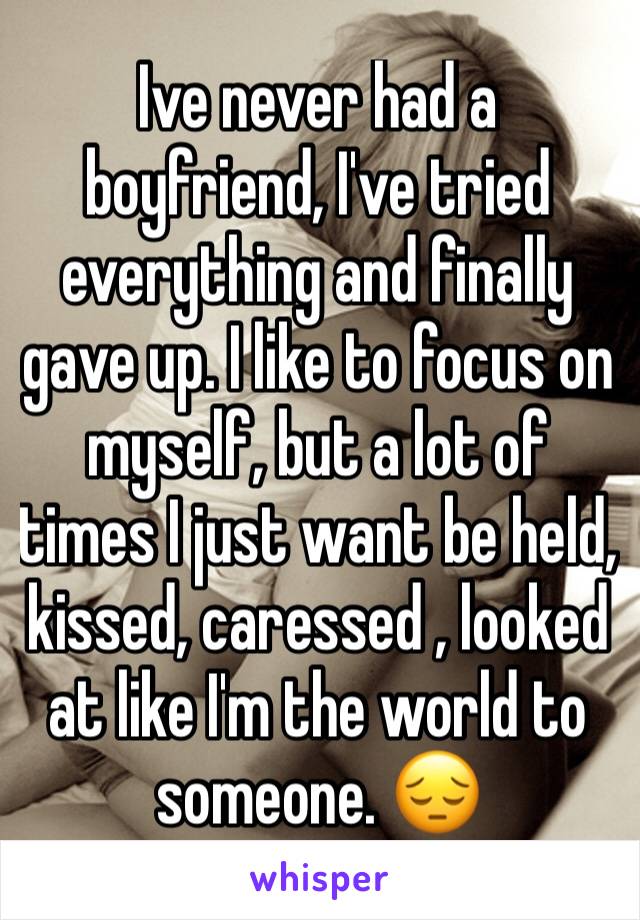 Ive never had a boyfriend, I've tried everything and finally gave up. I like to focus on myself, but a lot of times I just want be held, kissed, caressed , looked at like I'm the world to someone. 😔