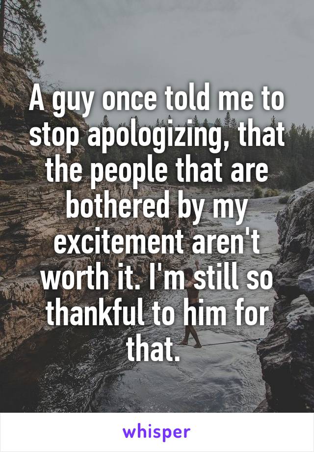 A guy once told me to stop apologizing, that the people that are bothered by my excitement aren't worth it. I'm still so thankful to him for that. 