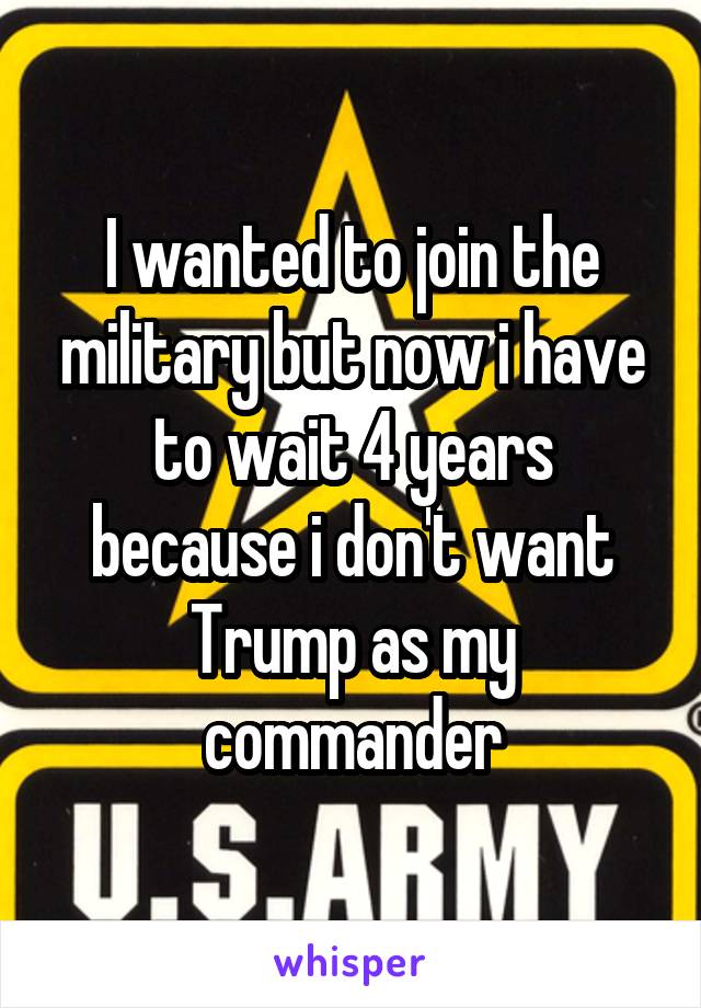 I wanted to join the military but now i have to wait 4 years because i don't want Trump as my commander