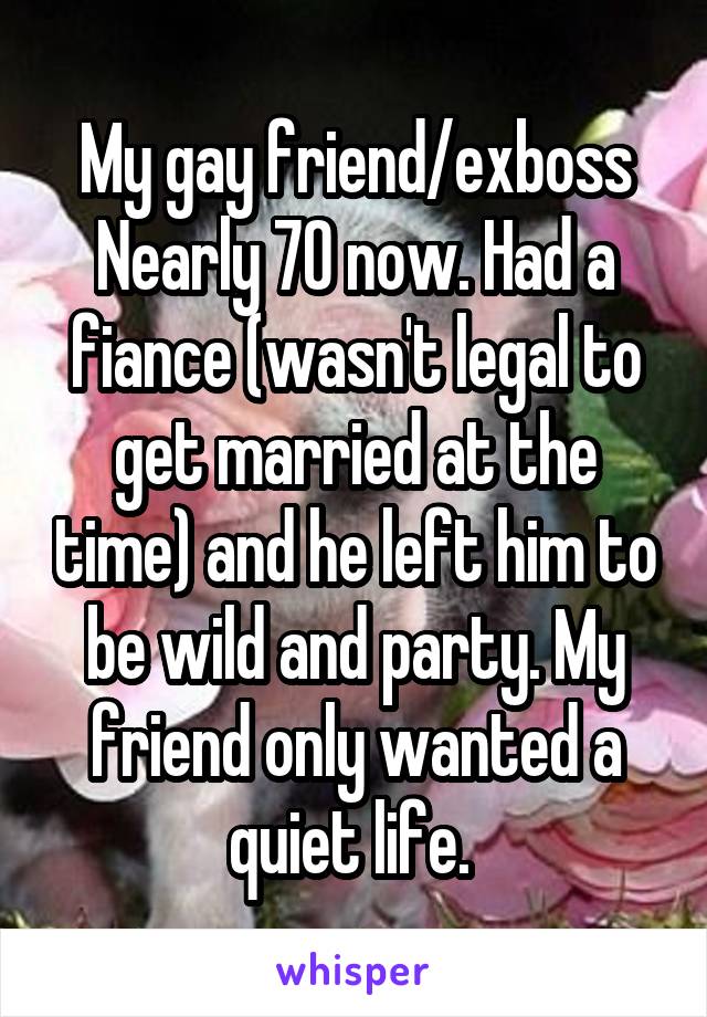 My gay friend/exboss Nearly 70 now. Had a fiance (wasn't legal to get married at the time) and he left him to be wild and party. My friend only wanted a quiet life. 