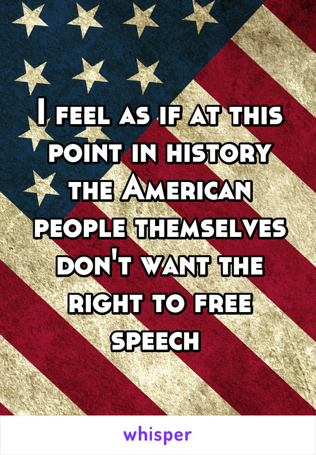 I feel as if at this point in history the American people themselves don't want the right to free speech 