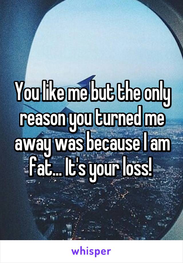 You like me but the only reason you turned me away was because I am fat... It's your loss! 