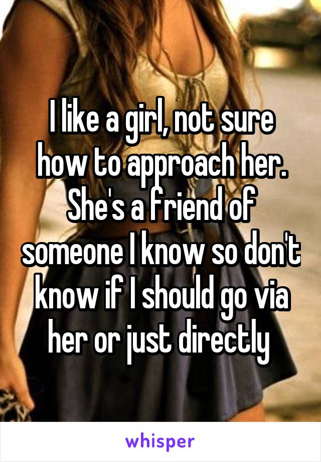 I like a girl, not sure how to approach her. She's a friend of someone I know so don't know if I should go via her or just directly 
