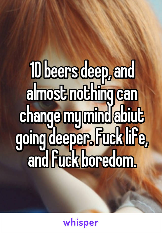 10 beers deep, and almost nothing can change my mind abiut going deeper. Fuck life, and fuck boredom.
