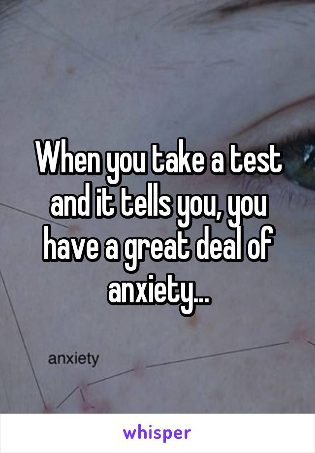 When you take a test and it tells you, you have a great deal of anxiety...