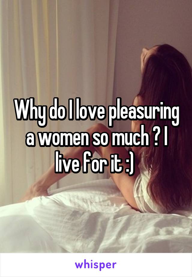 Why do I love pleasuring a women so much ? I live for it :) 