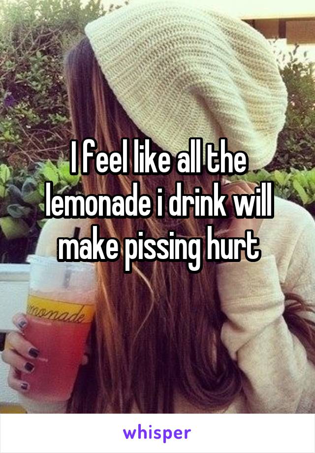 I feel like all the lemonade i drink will make pissing hurt
