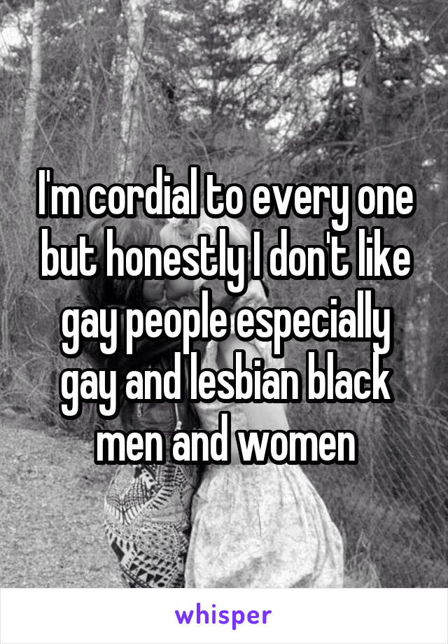 I'm cordial to every one but honestly I don't like gay people especially gay and lesbian black men and women