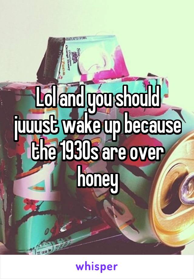 Lol and you should juuust wake up because the 1930s are over honey