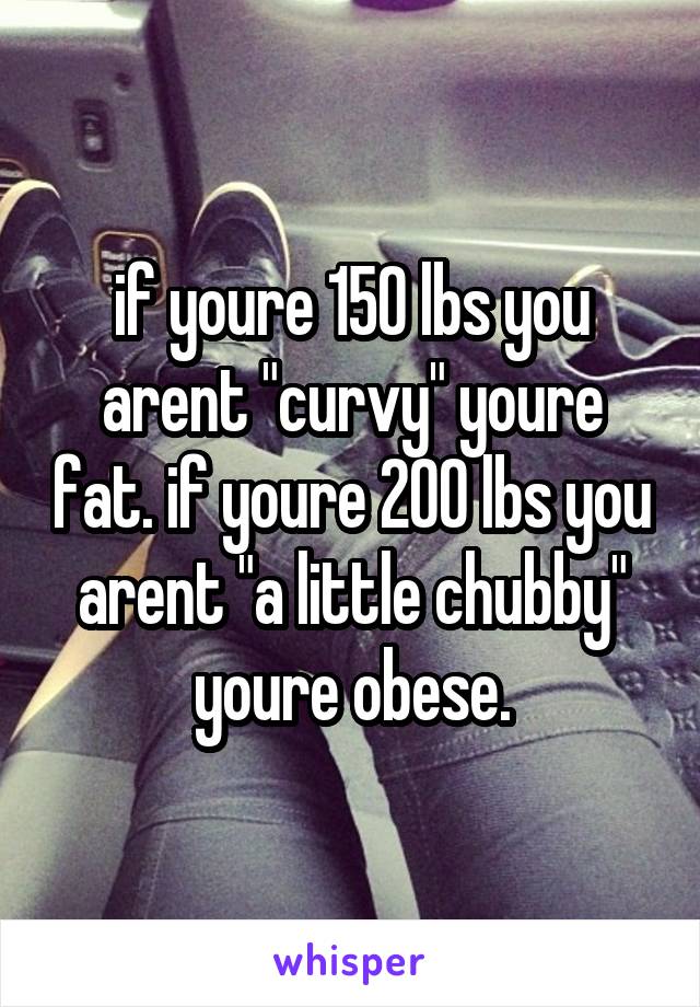 if youre 150 lbs you arent "curvy" youre fat. if youre 200 lbs you arent "a little chubby" youre obese.