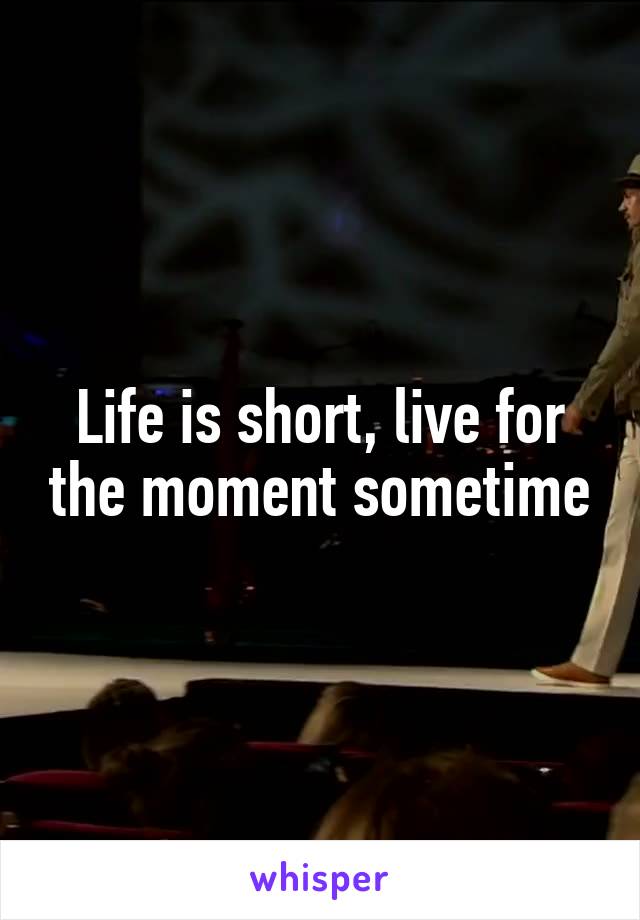 Life is short, live for the moment sometime