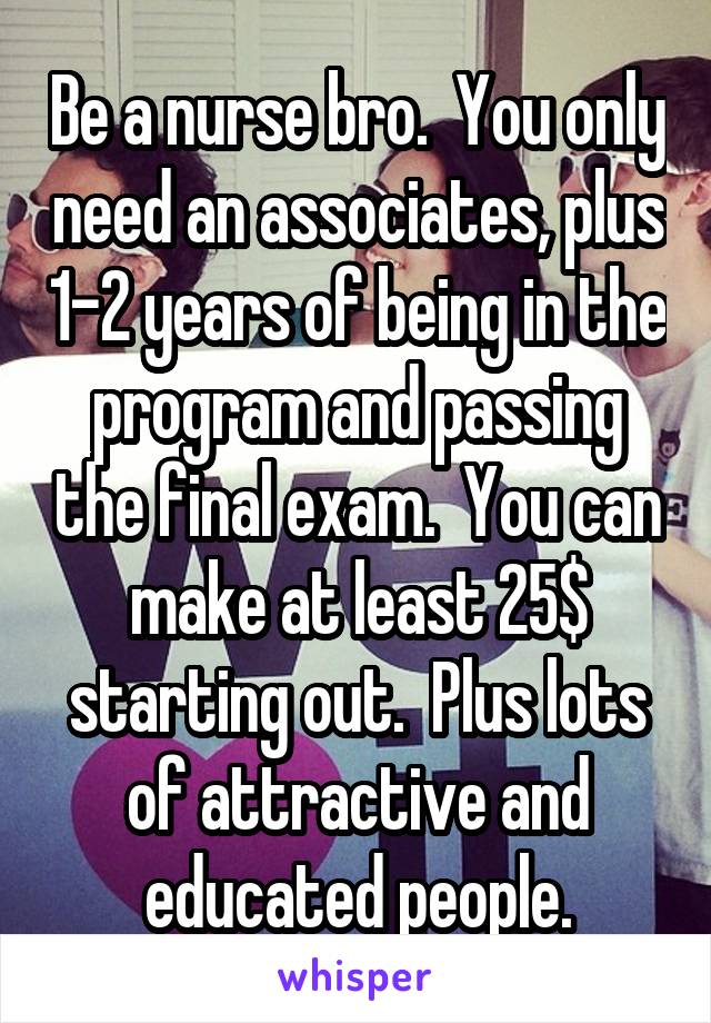 Be a nurse bro.  You only need an associates, plus 1-2 years of being in the program and passing the final exam.  You can make at least 25$ starting out.  Plus lots of attractive and educated people.
