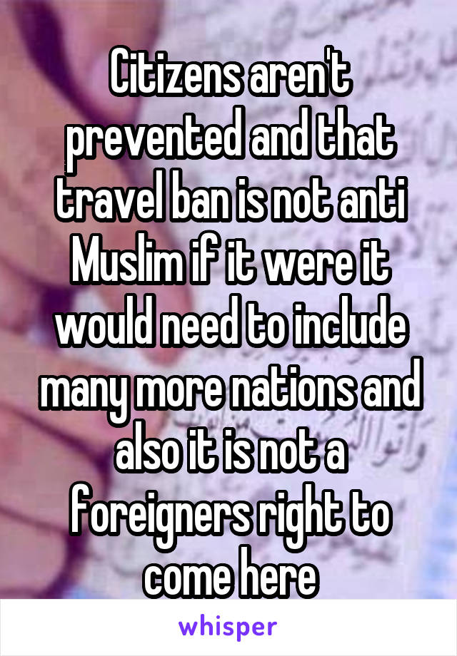 Citizens aren't prevented and that travel ban is not anti Muslim if it were it would need to include many more nations and also it is not a foreigners right to come here