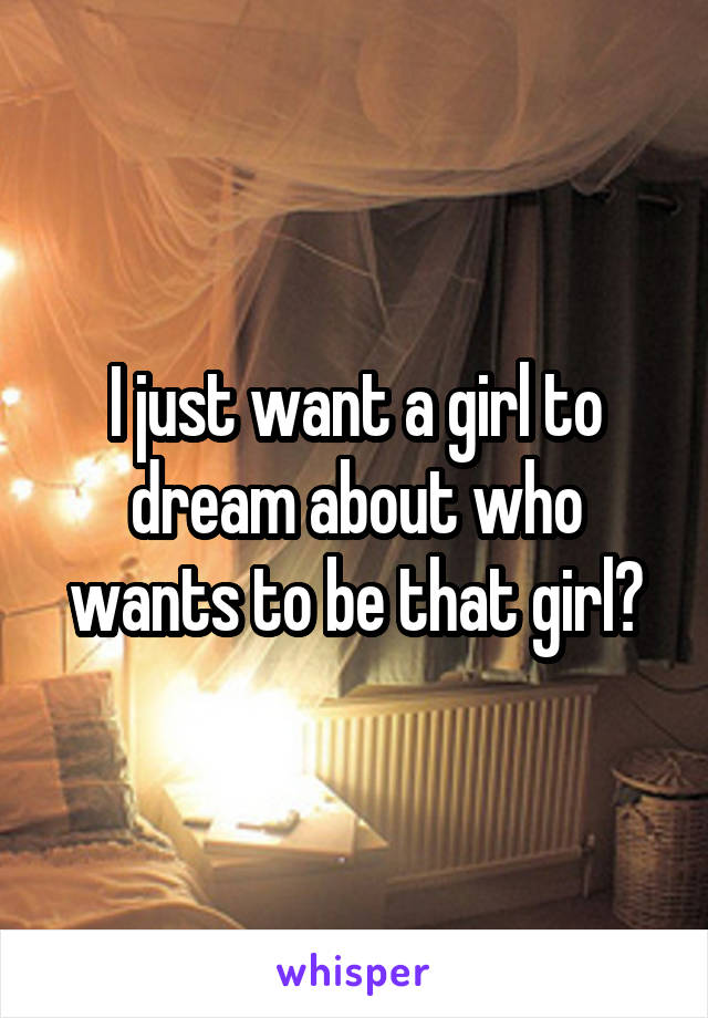 I just want a girl to dream about who wants to be that girl?