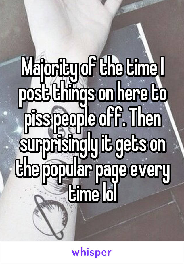 Majority of the time I post things on here to piss people off. Then surprisingly it gets on the popular page every time lol