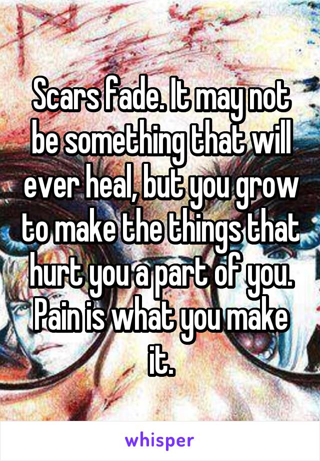 Scars fade. It may not be something that will ever heal, but you grow to make the things that hurt you a part of you. Pain is what you make it.