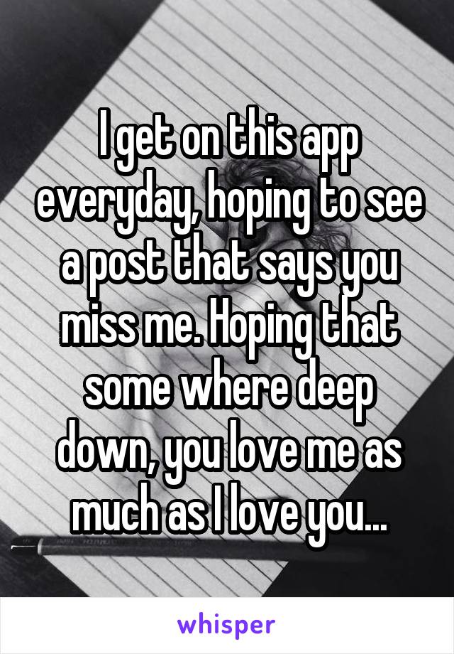 I get on this app everyday, hoping to see a post that says you miss me. Hoping that some where deep down, you love me as much as I love you...