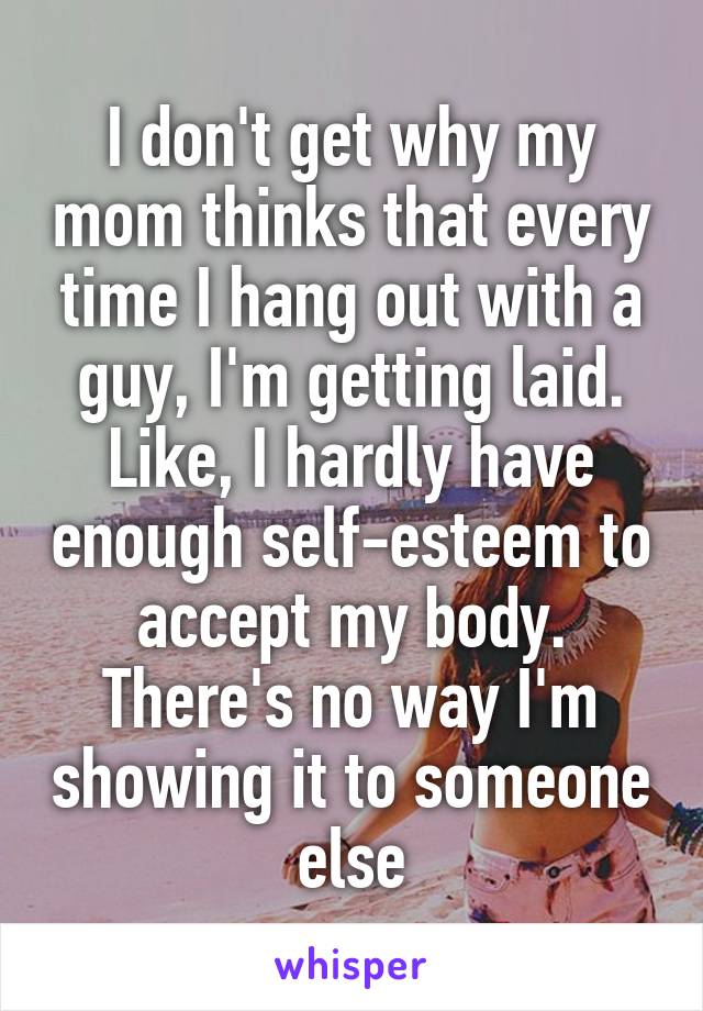 I don't get why my mom thinks that every time I hang out with a guy, I'm getting laid. Like, I hardly have enough self-esteem to accept my body. There's no way I'm showing it to someone else