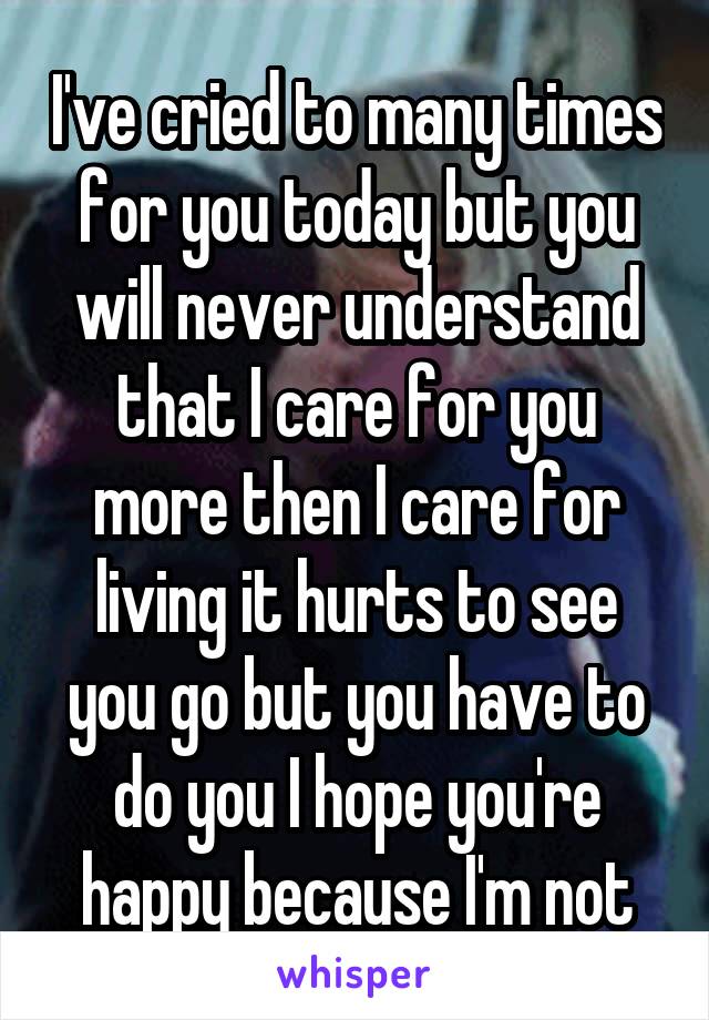 I've cried to many times for you today but you will never understand that I care for you more then I care for living it hurts to see you go but you have to do you I hope you're happy because I'm not