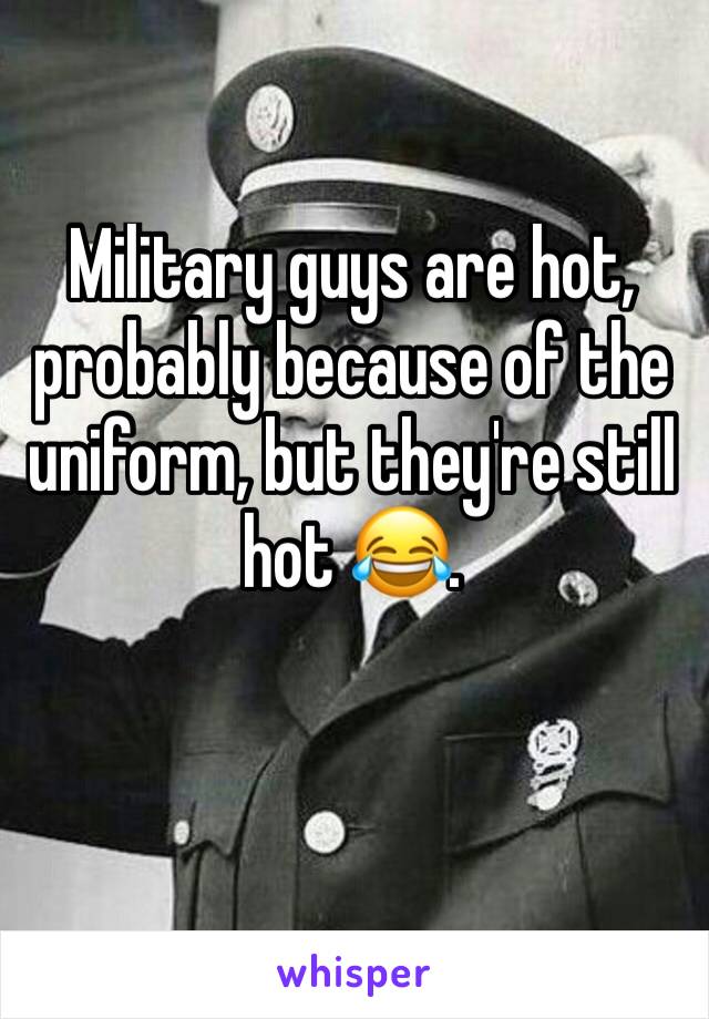 Military guys are hot, probably because of the uniform, but they're still hot 😂. 