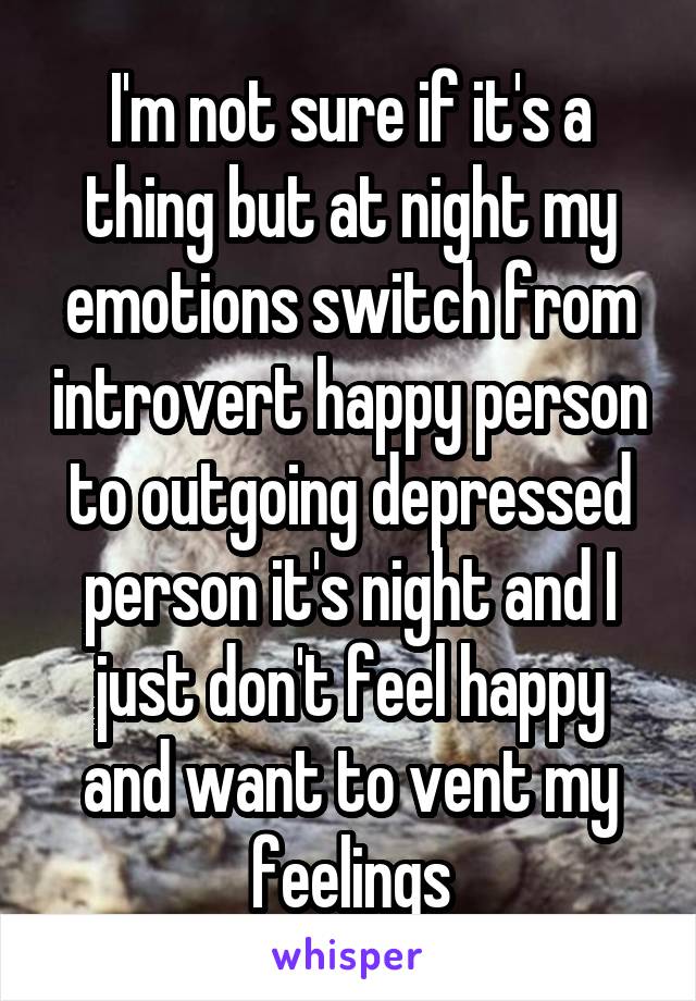 I'm not sure if it's a thing but at night my emotions switch from introvert happy person to outgoing depressed person it's night and I just don't feel happy and want to vent my feelings