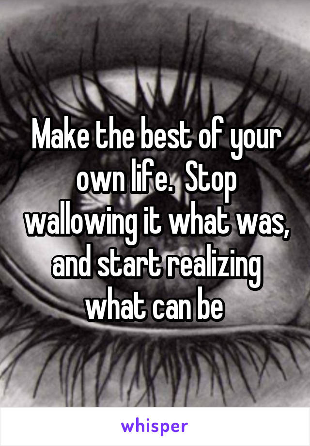 Make the best of your own life.  Stop wallowing it what was, and start realizing what can be 