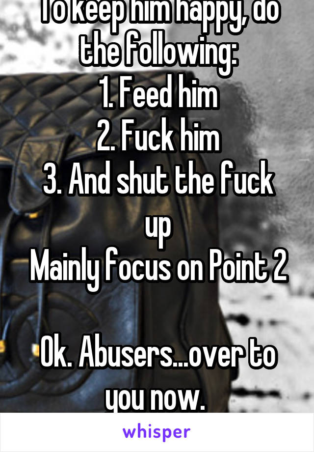 To keep him happy, do the following:
1. Feed him
2. Fuck him
3. And shut the fuck up
Mainly focus on Point 2

Ok. Abusers...over to you now. 
