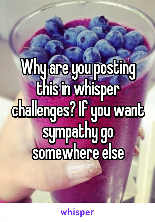 Why are you posting this in whisper challenges? If you want sympathy go somewhere else