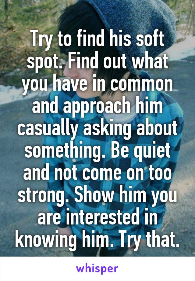 Try to find his soft spot. Find out what you have in common and approach him casually asking about something. Be quiet and not come on too strong. Show him you are interested in knowing him. Try that.